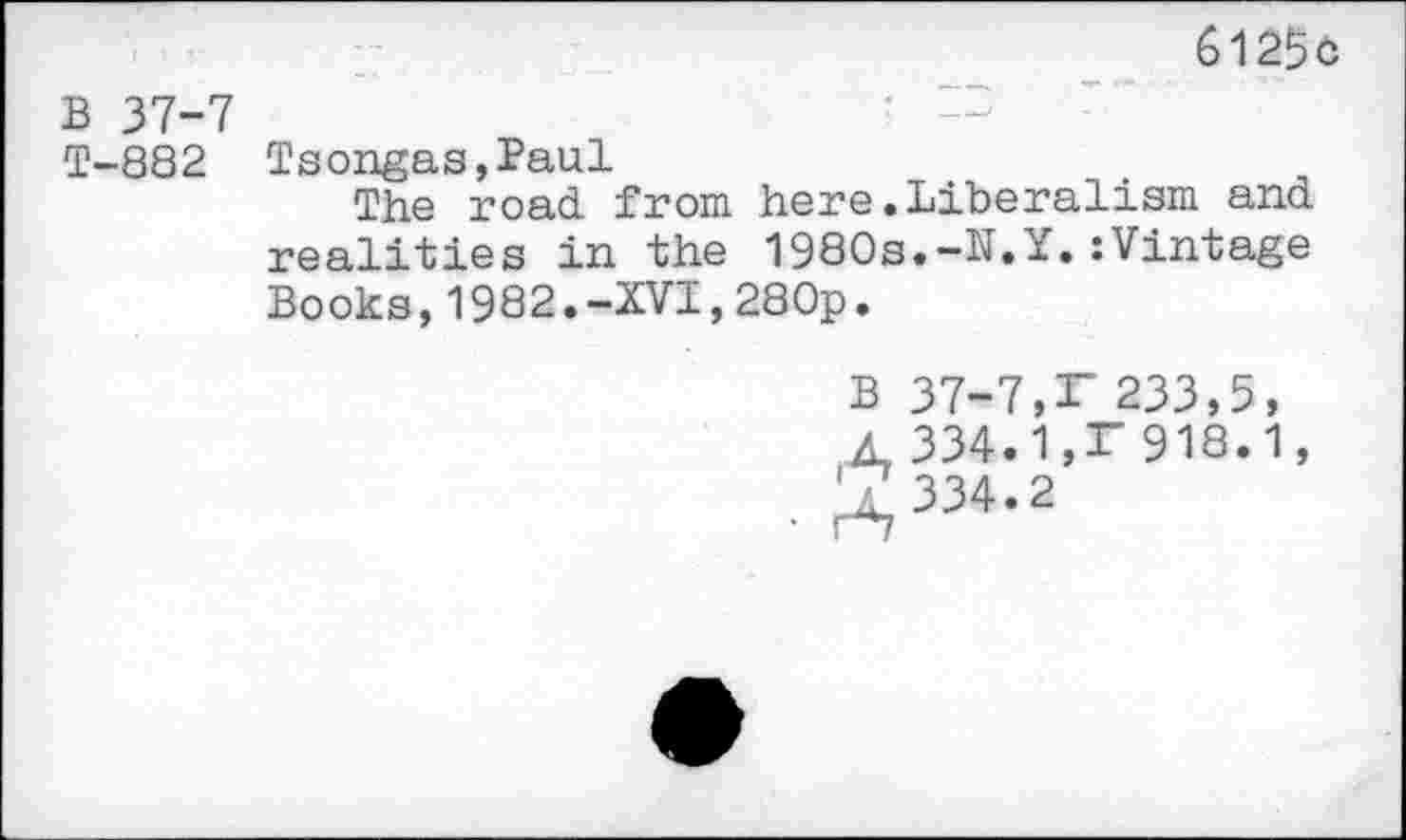 ﻿6125c
B 37-7
T-882 Tsongas,Paul
The road, from here .Liberalism and realities in the 1980s.-N.Y.:Vintage Books,1982.-XVI,280p.
B 37-7,F 233,5, A 334.1,F 918.1, ^ 334.2